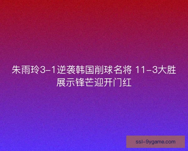 朱雨玲3-1逆袭韩国削球名将 11-3大胜展示锋芒迎开门红