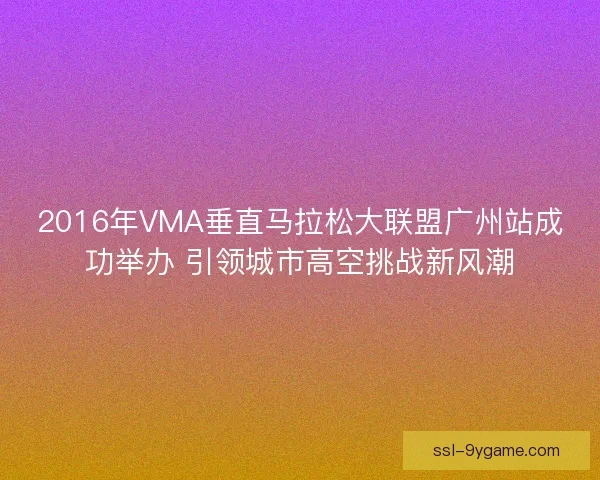 2016年VMA垂直马拉松大联盟广州站成功举办 引领城市高空挑战新风潮