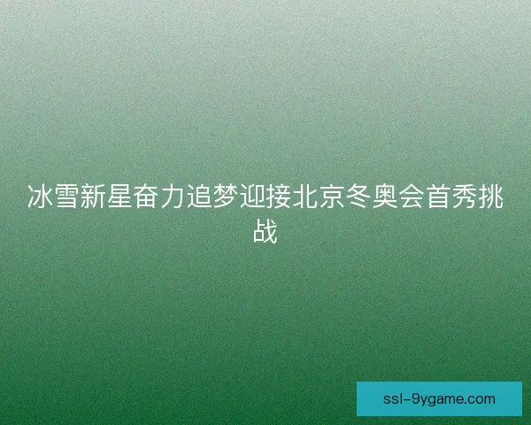 冰雪新星奋力追梦迎接北京冬奥会首秀挑战