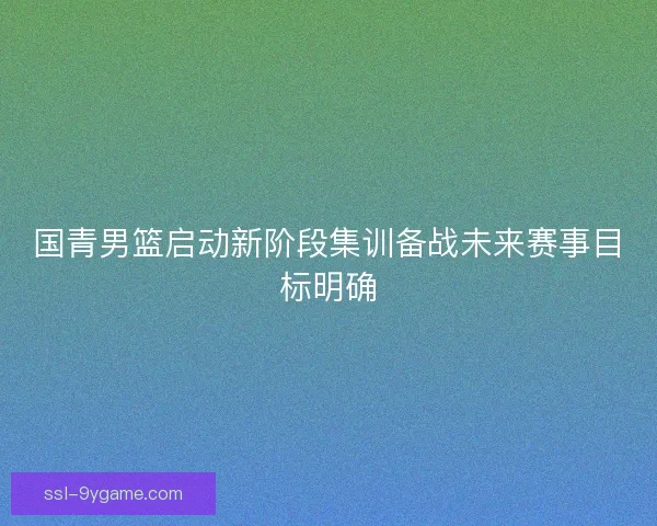 国青男篮启动新阶段集训备战未来赛事目标明确