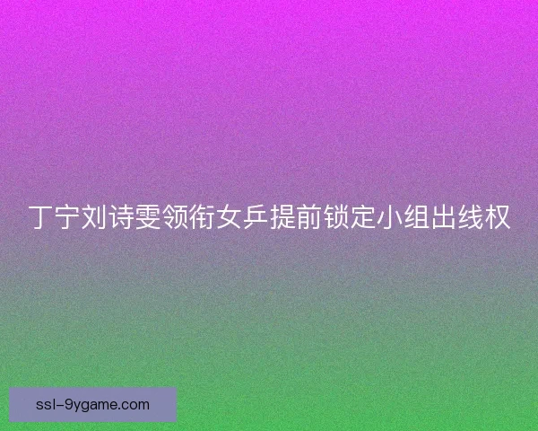 丁宁刘诗雯领衔女乒提前锁定小组出线权
