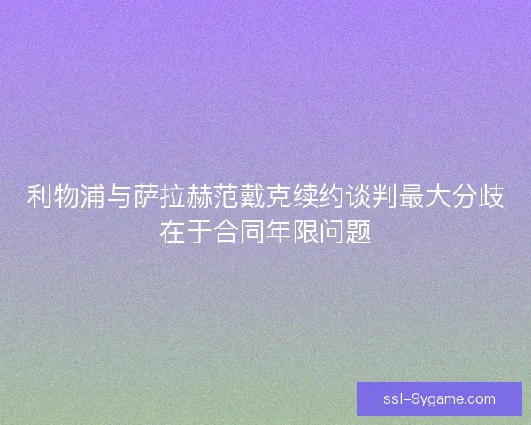 利物浦与萨拉赫范戴克续约谈判最大分歧在于合同年限问题