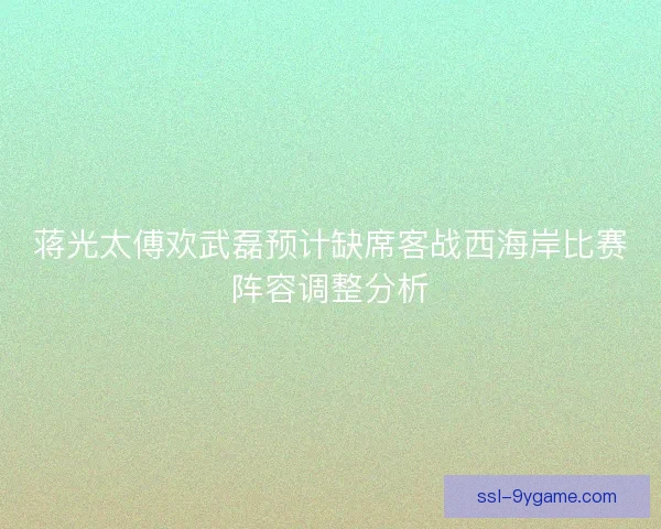 蒋光太傅欢武磊预计缺席客战西海岸比赛阵容调整分析