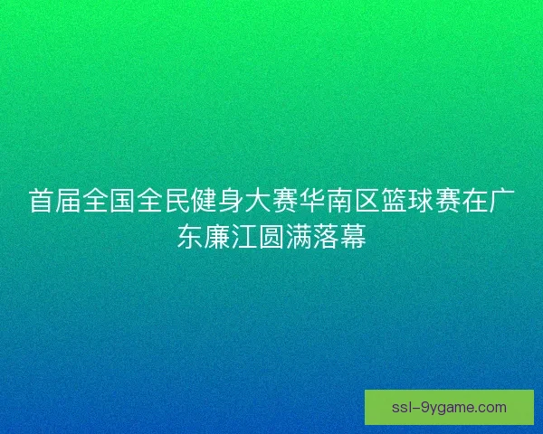 首届全国全民健身大赛华南区篮球赛在广东廉江圆满落幕