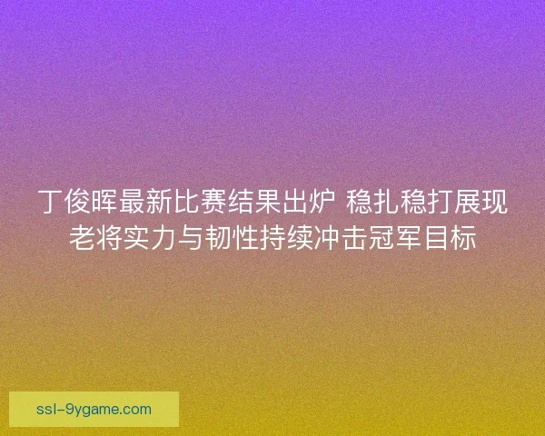 丁俊晖最新比赛结果出炉 稳扎稳打展现老将实力与韧性持续冲击冠军目标 丁俊晖最新比赛结果出炉 稳扎稳打展现老将实力与韧性持续冲击冠军目标