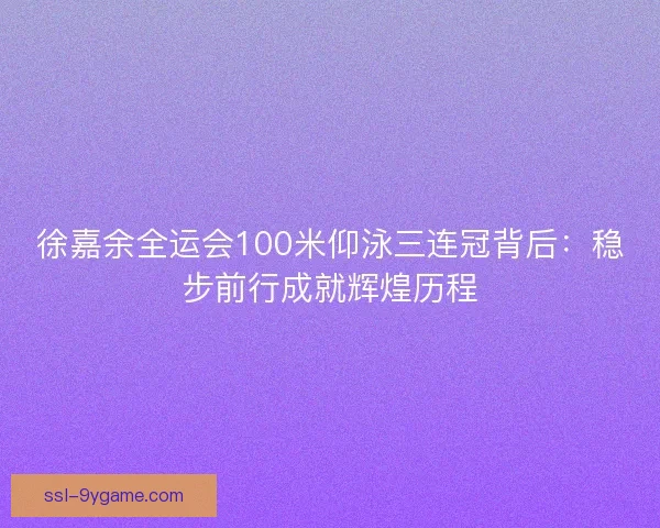 徐嘉余全运会100米仰泳三连冠背后：稳步前行成就辉煌历程