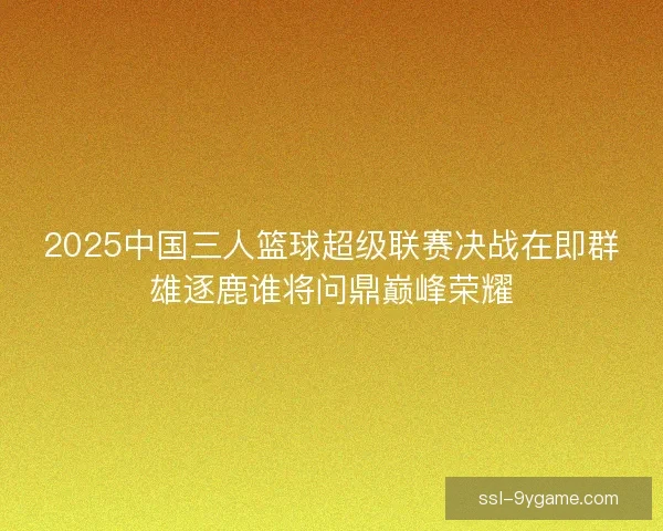 2025中国三人篮球超级联赛决战在即群雄逐鹿谁将问鼎巅峰荣耀 2025中国三人篮球超级联赛决战在即群雄逐鹿谁将问鼎巅峰荣耀