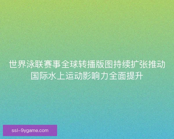 世界泳联赛事全球转播版图持续扩张推动国际水上运动影响力全面提升