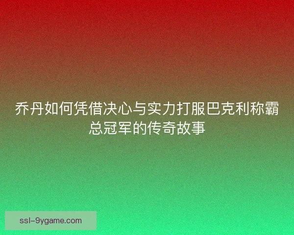 乔丹如何凭借决心与实力打服巴克利称霸总冠军的传奇故事 乔丹如何凭借决心与实力打服巴克利称霸总冠军的传奇故事