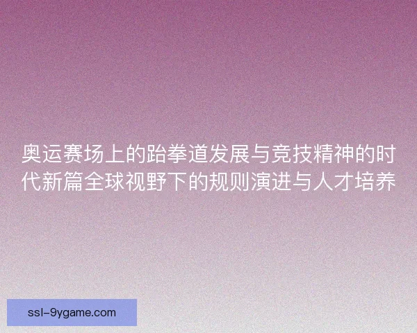 奥运赛场上的跆拳道发展与竞技精神的时代新篇全球视野下的规则演进与人才培养 奥运赛场上的跆拳道发展与竞技精神的时代新篇全球视野下的规则演进与人才培养