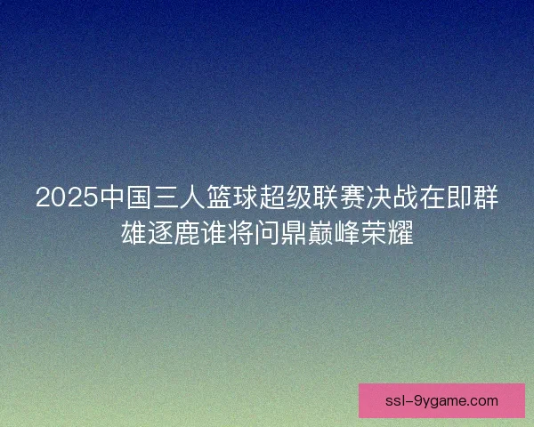 2025中国三人篮球超级联赛决战在即群雄逐鹿谁将问鼎巅峰荣耀 2025中国三人篮球超级联赛决战在即群雄逐鹿谁将问鼎巅峰荣耀